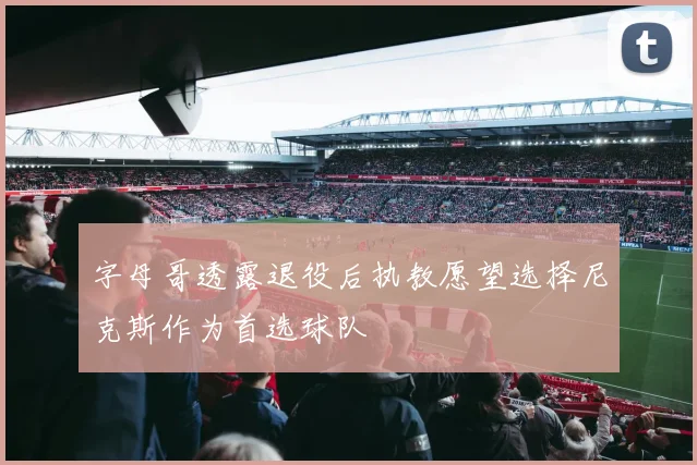 字母哥透露退役后执教愿望选择尼克斯作为首选球队