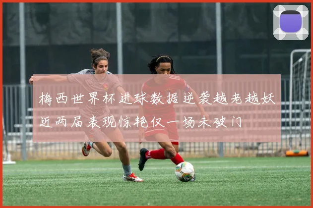 梅西世界杯进球数据逆袭越老越妖近两届表现惊艳仅一场未破门