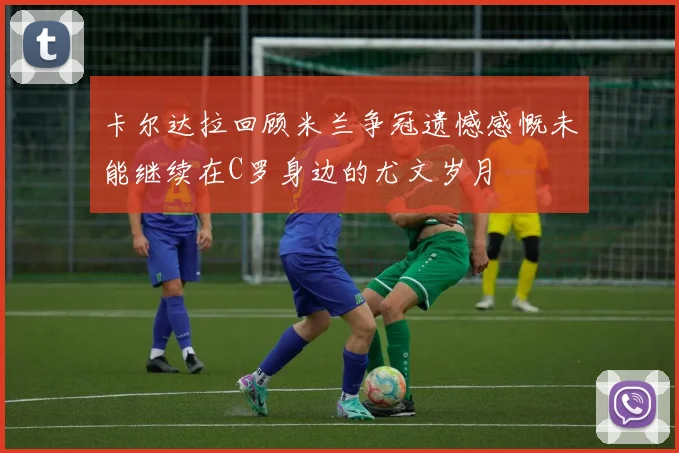 卡尔达拉回顾米兰争冠遗憾感慨未能继续在C罗身边的尤文岁月
