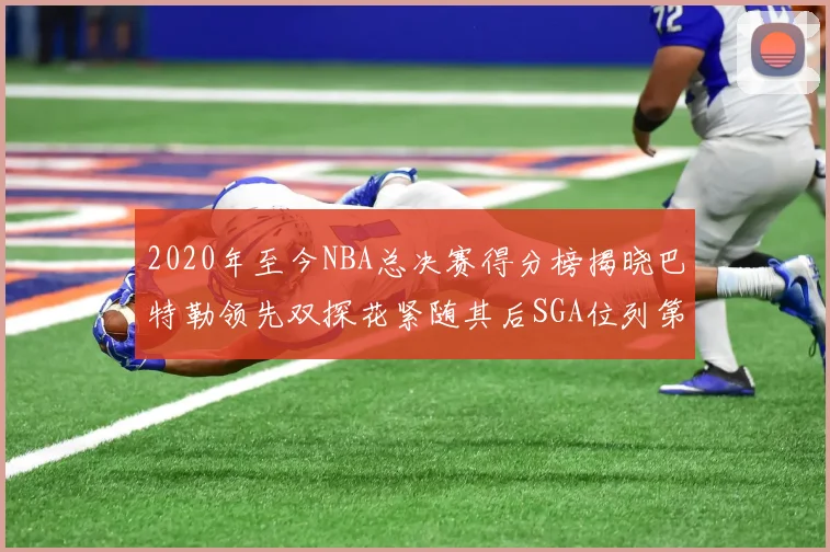 2020年至今NBA总决赛得分榜揭晓巴特勒领先双探花紧随其后SGA位列第四