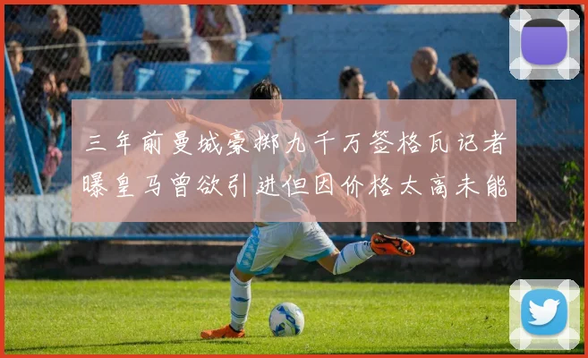 三年前曼城豪掷九千万签格瓦记者曝皇马曾欲引进但因价格太高未能成行