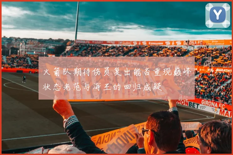 火箭队期待伤员复出能否重现巅峰状态老范与海王的回归成疑