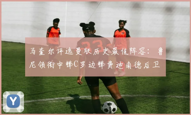 马奎尔评选曼联历史最佳阵容：鲁尼领衔中锋C罗边锋费迪南德后卫