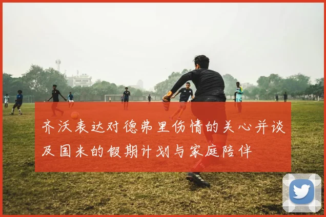 齐沃表达对德弗里伤情的关心并谈及国米的假期计划与家庭陪伴