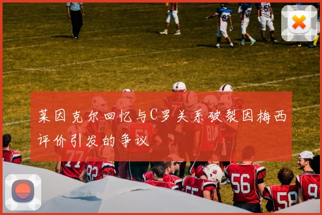 莱因克尔回忆与C罗关系破裂因梅西评价引发的争议