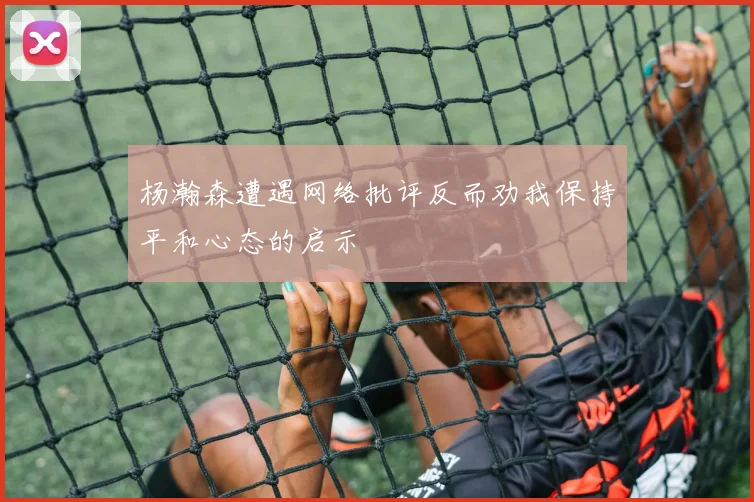 杨瀚森遭遇网络批评反而劝我保持平和心态的启示