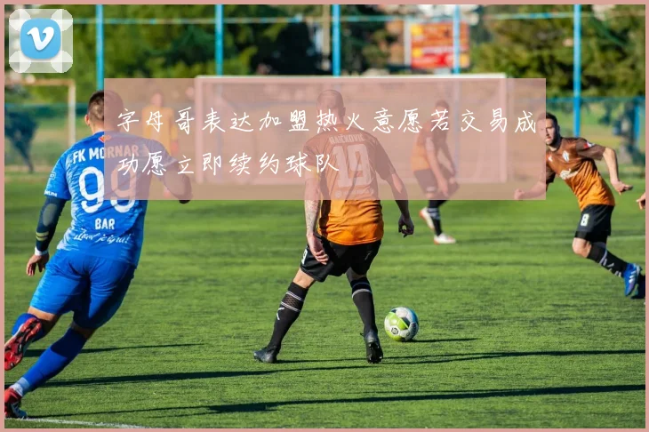 字母哥表达加盟热火意愿若交易成功愿立即续约球队
