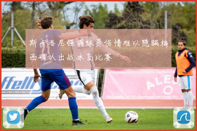 斯卡洛尼强调球员伤情难以隐瞒梅西确认出战冰岛比赛
