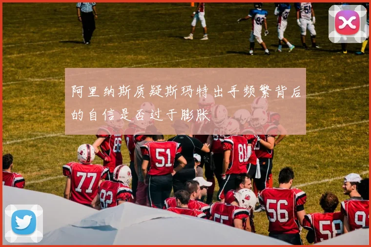 阿里纳斯质疑斯玛特出手频繁背后的自信是否过于膨胀