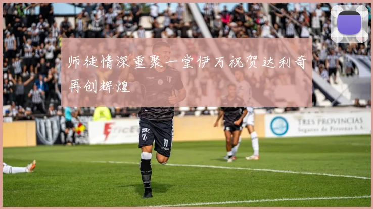 师徒情深重聚一堂伊万祝贺达利奇再创辉煌