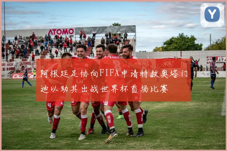 阿根廷足协向FIFA申请特赦奥塔门迪以助其出战世界杯首场比赛