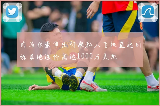 内马尔豪华出行乘私人飞机直达训练基地造价高达1000万美元