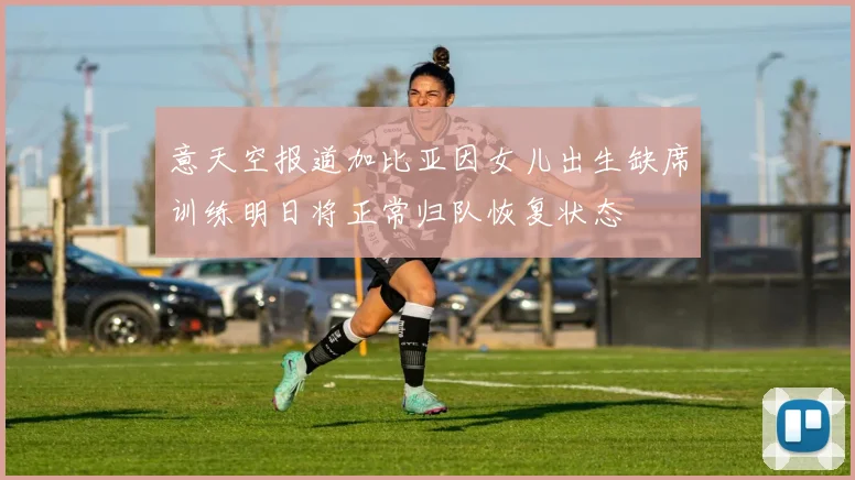 意天空报道加比亚因女儿出生缺席训练明日将正常归队恢复状态