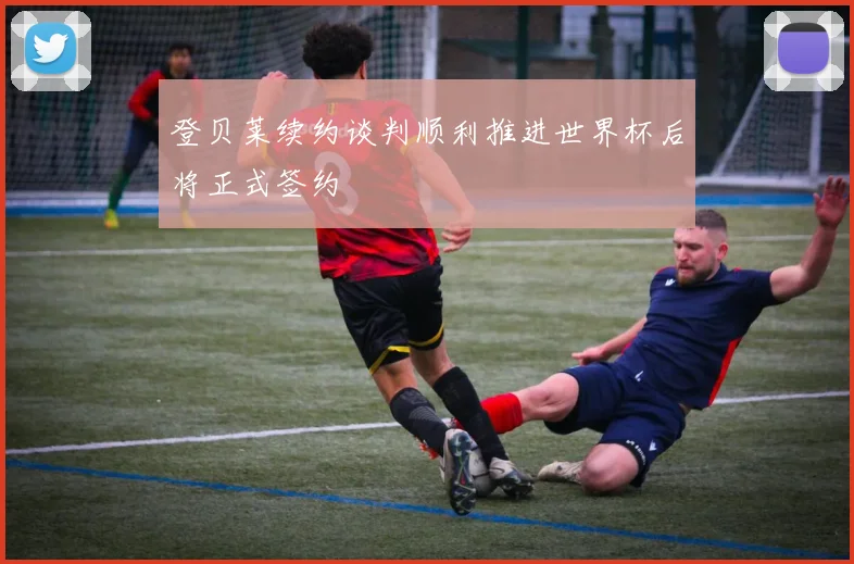 登贝莱续约谈判顺利推进世界杯后将正式签约