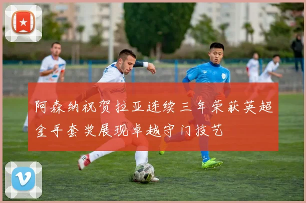 阿森纳祝贺拉亚连续三年荣获英超金手套奖展现卓越守门技艺
