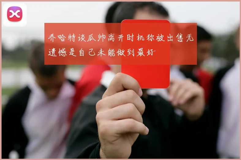 乔哈特谈瓜帅离开时机称被出售无遗憾是自己未能做到最好
