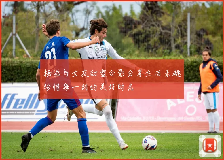 杨溢与女友甜蜜合影分享生活乐趣珍惜每一刻的美好时光