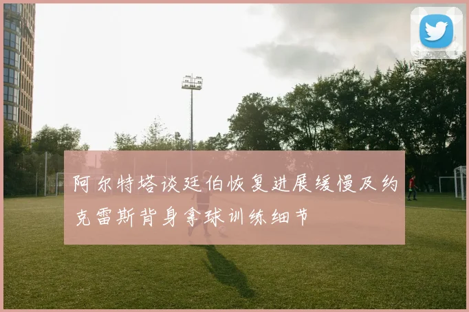 阿尔特塔谈廷伯恢复进展缓慢及约克雷斯背身拿球训练细节