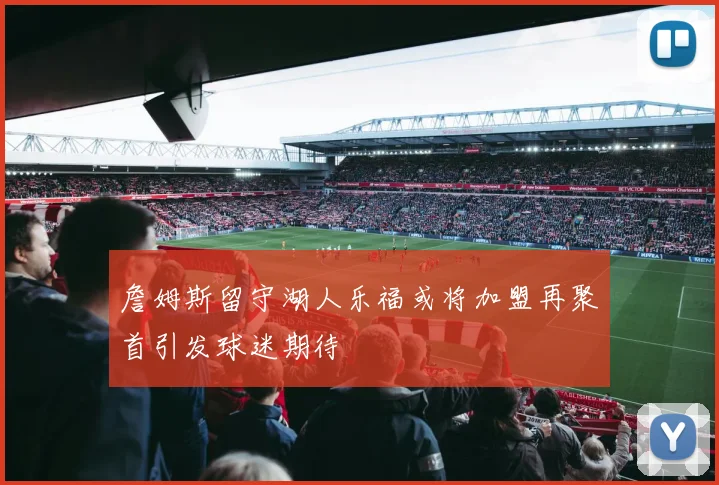 詹姆斯留守湖人乐福或将加盟再聚首引发球迷期待